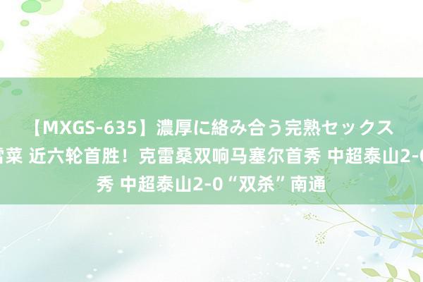 【MXGS-635】濃厚に絡み合う完熟セックス 人妻女雀士 雪菜 近六轮首胜！克雷桑双响马塞尔首秀 中超泰山2-0“双杀”南通