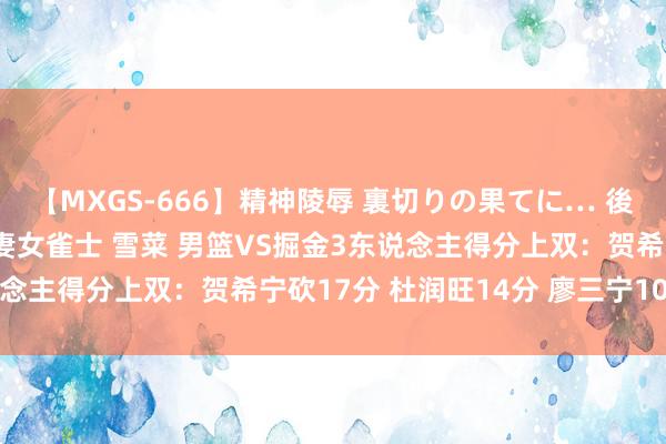 【MXGS-666】精神陵辱 裏切りの果てに… 後編 ～性奴隷契約～ 人妻女雀士 雪菜 男篮VS掘金3东说念主得分上双：贺希宁砍17分 杜润旺14分 廖三宁10分6助