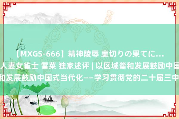 【MXGS-666】精神陵辱 裏切りの果てに… 後編 ～性奴隷契約～ 人妻女雀士 雪菜 独家述评 | 以区域谐和发展鼓励中国式当代化——学习贯彻党的二十届三中全会精神⑤