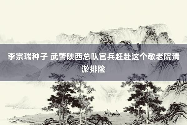 李宗瑞种子 武警陕西总队官兵赶赴这个敬老院清淤排险