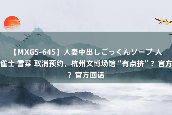 【MXGS-645】人妻中出しごっくんソープ 人妻女雀士 雪菜 取消预约，杭州文博场馆“有点挤”？官方回话