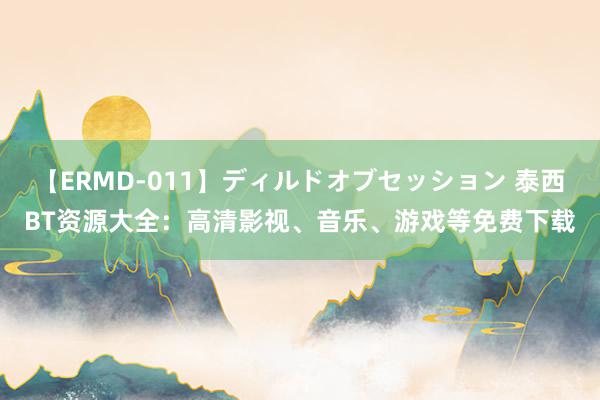 【ERMD-011】ディルドオブセッション 泰西BT资源大全：高清影视、音乐、游戏等免费下载