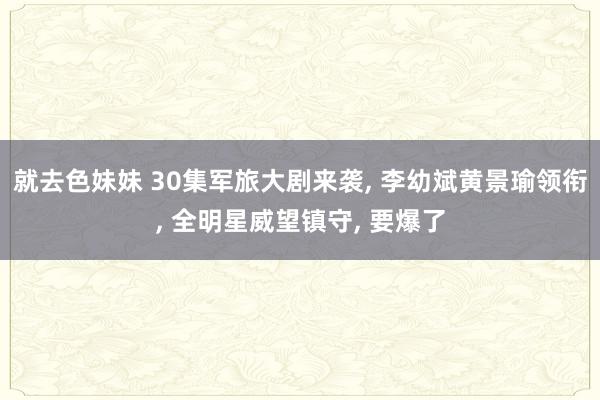 就去色妹妹 30集军旅大剧来袭, 李幼斌黄景瑜领衔, 全明星威望镇守, 要爆了