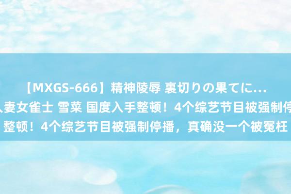 【MXGS-666】精神陵辱 裏切りの果てに… 後編 ～性奴隷契約～ 人妻女雀士 雪菜 国度入手整顿！4个综艺节目被强制停播，真确没一个被冤枉