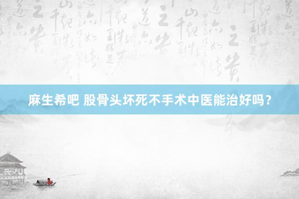 麻生希吧 股骨头坏死不手术中医能治好吗？