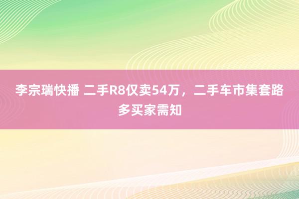 李宗瑞快播 二手R8仅卖54万，二手车市集套路多买家需知
