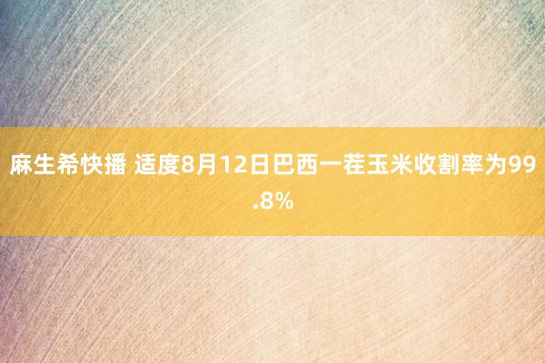 麻生希快播 适度8月12日巴西一茬玉米收割率为99.8%