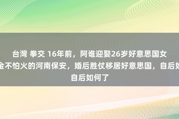 台灣 拳交 16年前，阿谁迎娶26岁好意思国女磨真金不怕火的河南保安，婚后胜仗移居好意思国，自后如何了