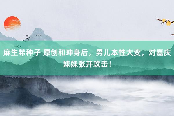 麻生希种子 原创和珅身后，男儿本性大变，对嘉庆妹妹张开攻击！