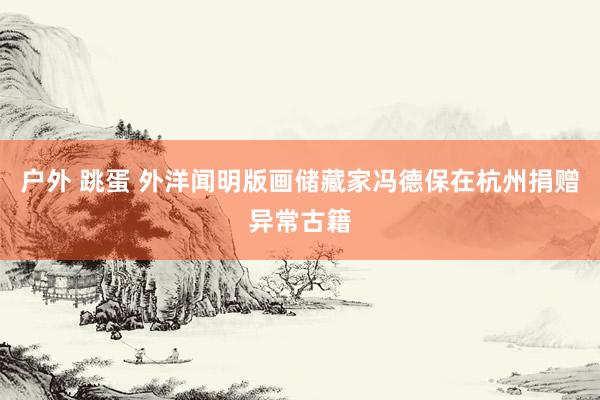 户外 跳蛋 外洋闻明版画储藏家冯德保在杭州捐赠异常古籍