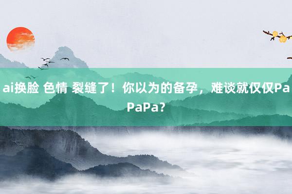 ai换脸 色情 裂缝了！你以为的备孕，难谈就仅仅PaPaPa？