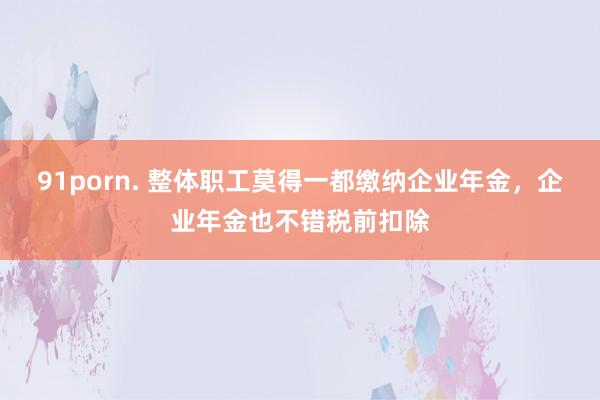 91porn. 整体职工莫得一都缴纳企业年金，企业年金也不错税前扣除