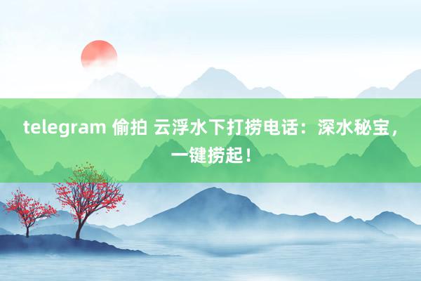 telegram 偷拍 云浮水下打捞电话：深水秘宝，一键捞起！