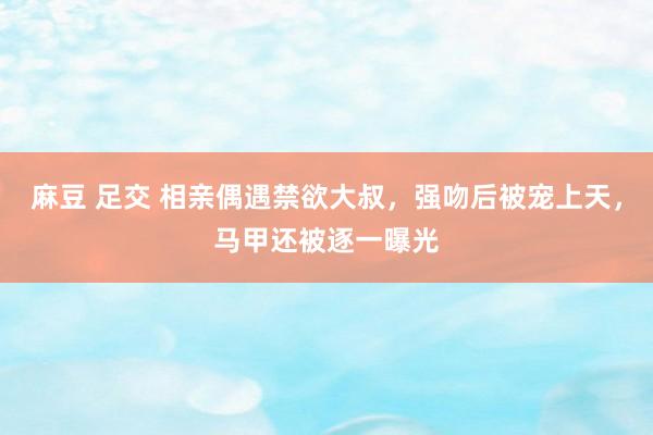 麻豆 足交 相亲偶遇禁欲大叔，强吻后被宠上天，马甲还被逐一曝光