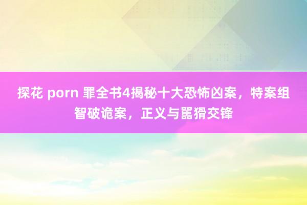 探花 porn 罪全书4揭秘十大恐怖凶案，特案组智破诡案，正义与嚚猾交锋