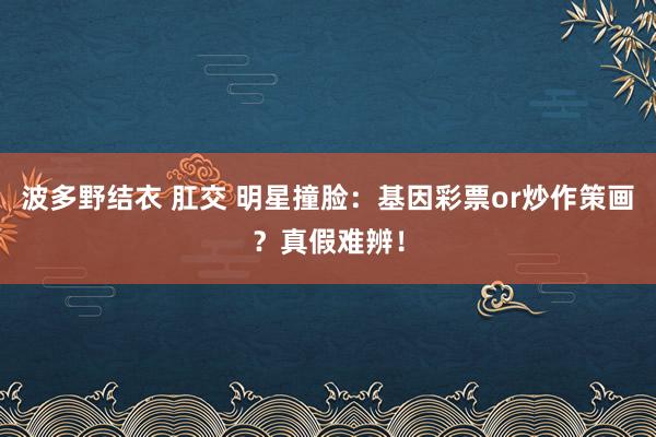 波多野结衣 肛交 明星撞脸：基因彩票or炒作策画？真假难辨！