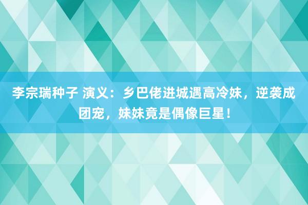 李宗瑞种子 演义：乡巴佬进城遇高冷妹，逆袭成团宠，妹妹竟是偶像巨星！