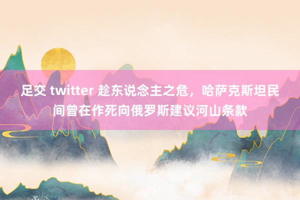 足交 twitter 趁东说念主之危，哈萨克斯坦民间曾在作死向俄罗斯建议河山条款