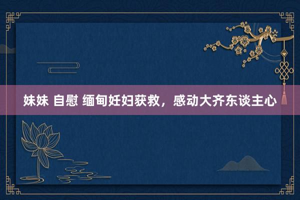 妹妹 自慰 缅甸妊妇获救，感动大齐东谈主心