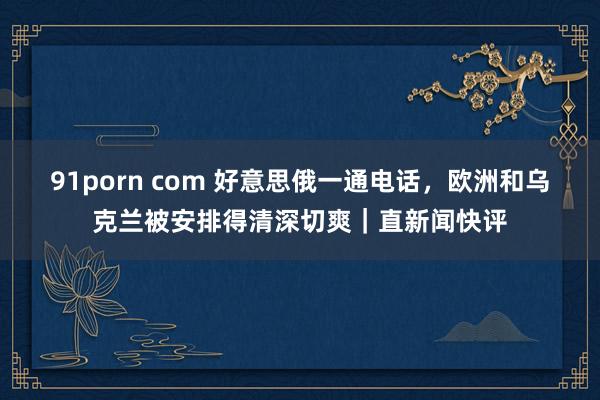 91porn com 好意思俄一通电话，欧洲和乌克兰被安排得清深切爽｜直新闻快评