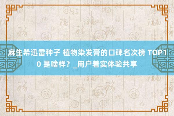 麻生希迅雷种子 植物染发膏的口碑名次榜 TOP10 是啥样？_用户着实体验共享