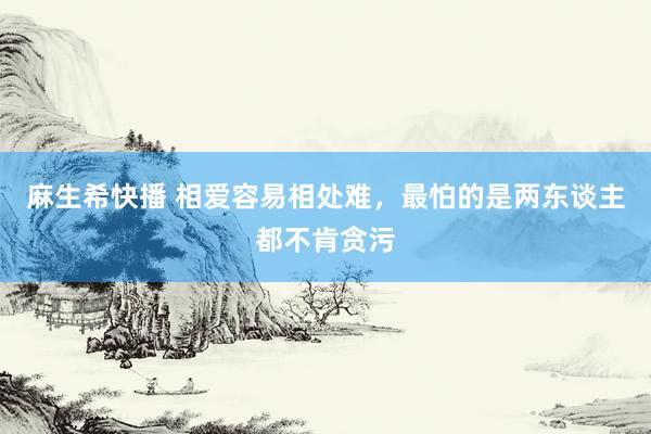 麻生希快播 相爱容易相处难，最怕的是两东谈主都不肯贪污