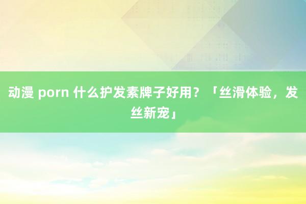 动漫 porn 什么护发素牌子好用？「丝滑体验，发丝新宠」