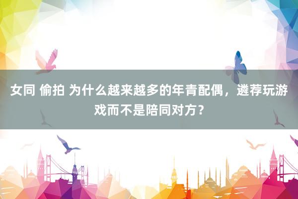 女同 偷拍 为什么越来越多的年青配偶，遴荐玩游戏而不是陪同对方？