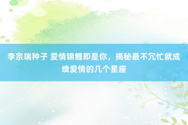 李宗瑞种子 爱情锦鲤即是你，揭秘最不冗忙就成绩爱情的几个星座