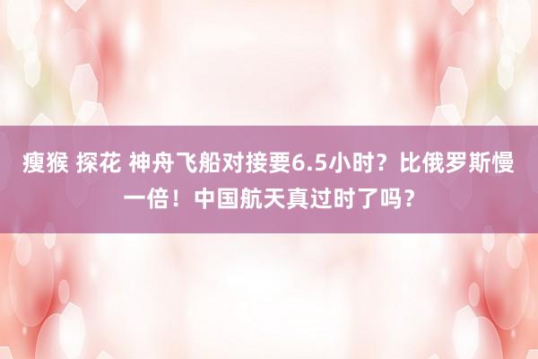 瘦猴 探花 神舟飞船对接要6.5小时？比俄罗斯慢一倍！中国航天真过时了吗？
