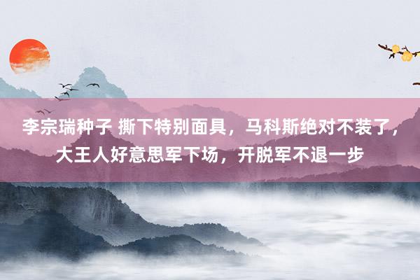 李宗瑞种子 撕下特别面具，马科斯绝对不装了，大王人好意思军下场，开脱军不退一步