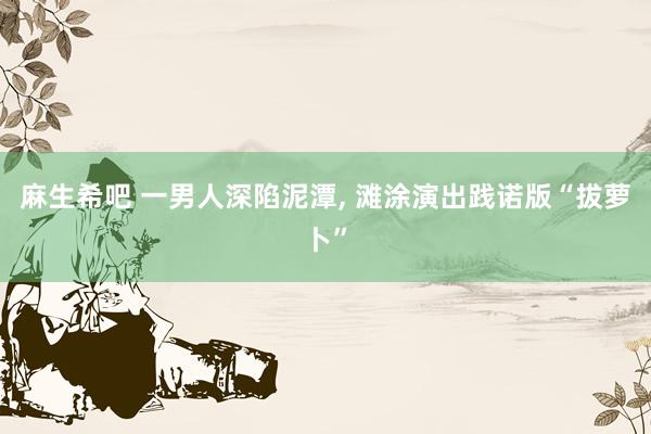 麻生希吧 一男人深陷泥潭, 滩涂演出践诺版“拔萝卜”