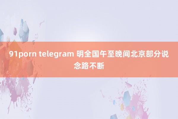 91porn telegram 明全国午至晚间北京部分说念路不断