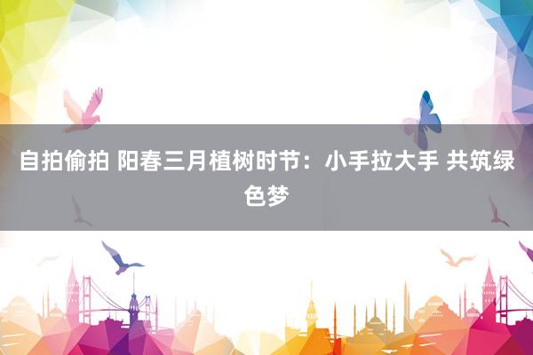 自拍偷拍 阳春三月植树时节：小手拉大手 共筑绿色梦