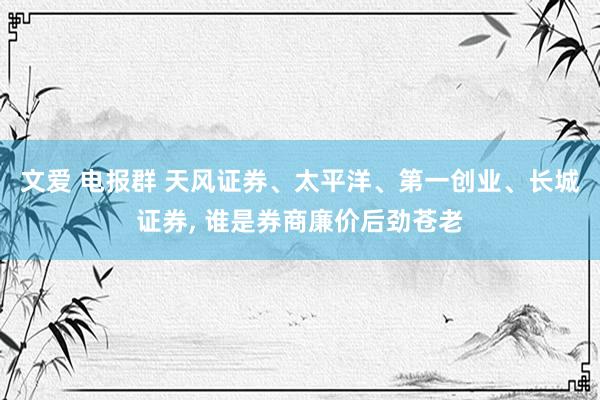 文爱 电报群 天风证券、太平洋、第一创业、长城证券, 谁是券商廉价后劲苍老