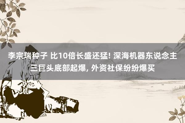 李宗瑞种子 比10倍长盛还猛! 深海机器东说念主三巨头底部起爆, 外资社保纷纷爆买