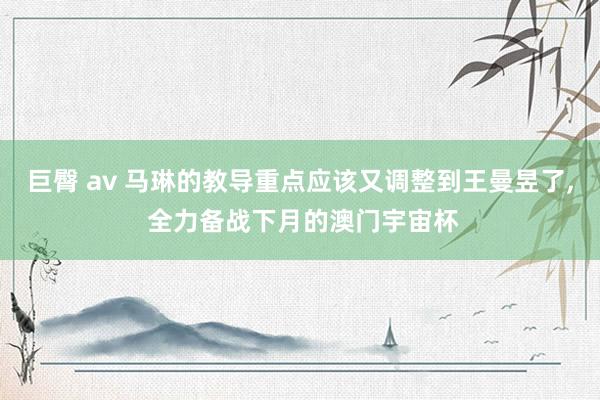 巨臀 av 马琳的教导重点应该又调整到王曼昱了, 全力备战下月的澳门宇宙杯