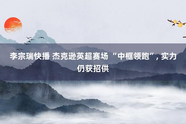 李宗瑞快播 杰克逊英超赛场 “中框领跑”, 实力仍获招供