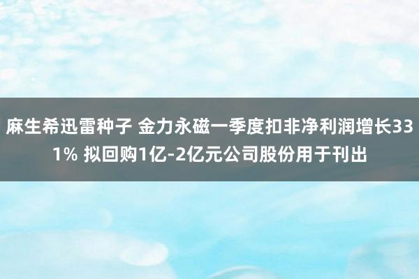 麻生希迅雷种子 金力永磁一季度扣非净利润增长331% 拟回购1亿-2亿元公司股份用于刊出