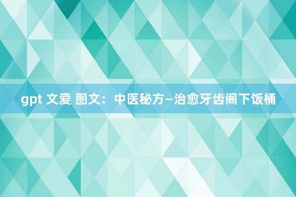 gpt 文爱 图文：中医秘方—治愈牙齿阁下饭桶