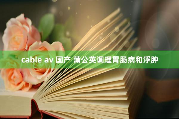 cable av 国产 蒲公英调理胃肠病和浮肿