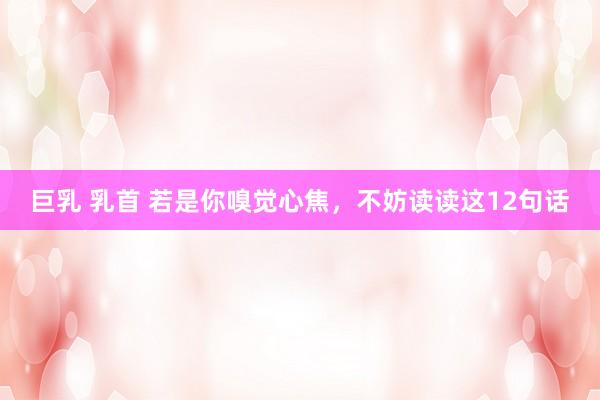 巨乳 乳首 若是你嗅觉心焦，不妨读读这12句话