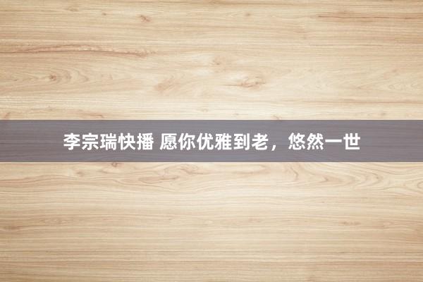 李宗瑞快播 愿你优雅到老，悠然一世