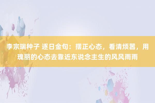 李宗瑞种子 逐日金句:摆正心态,看清烦嚣,用瑰丽的心态去靠近东说念主生的风风雨雨
