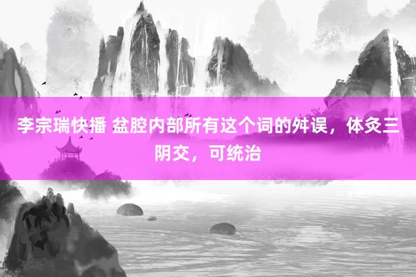 李宗瑞快播 盆腔内部所有这个词的舛误，体灸三阴交，可统治
