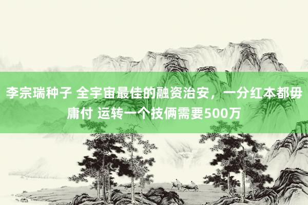 李宗瑞种子 全宇宙最佳的融资治安,一分红本都毋庸付 运转一个技俩需要500万
