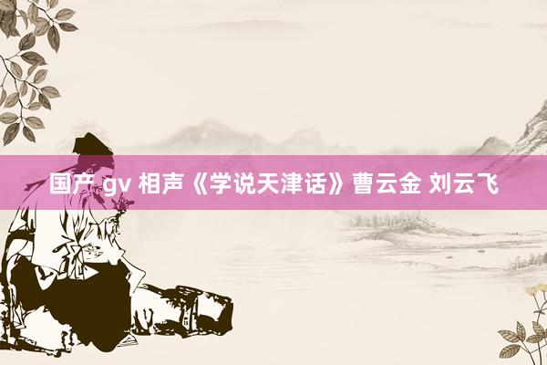 国产 gv 相声《学说天津话》曹云金 刘云飞