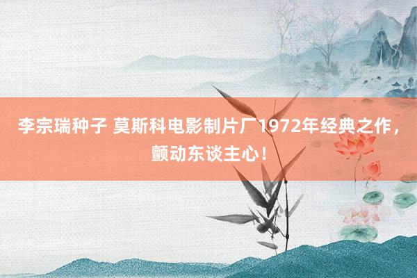 李宗瑞种子 莫斯科电影制片厂1972年经典之作，颤动东谈主心！