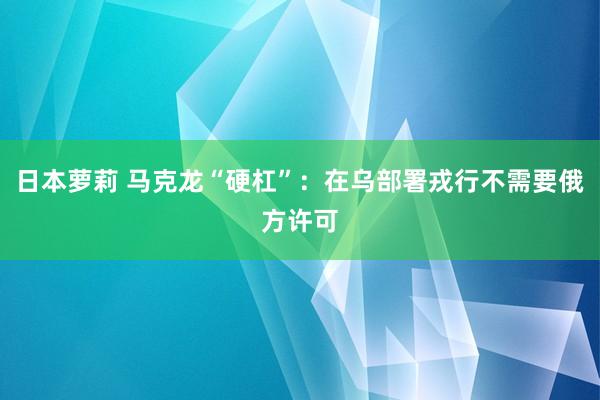 日本萝莉 马克龙“硬杠”：在乌部署戎行不需要俄方许可
